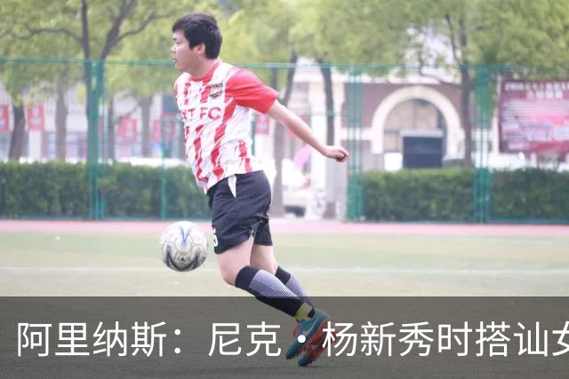 阿里纳斯：尼克·杨新秀时搭讪女孩好久拿不下 我帮他钞能力搞定